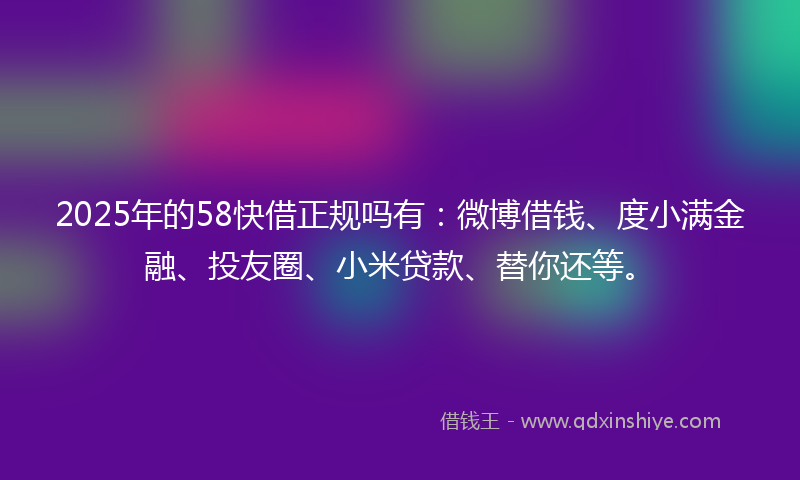 2025年的58快借正规吗有：微博借钱、度小满金融、投友圈、小米贷款、替你还等。