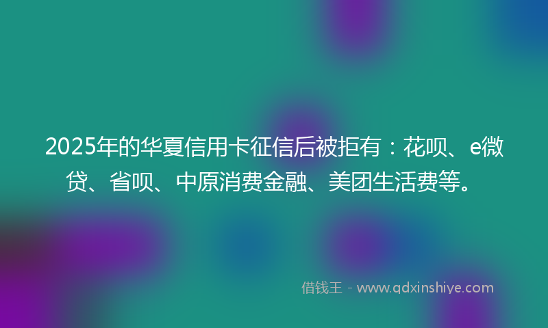 2025年的华夏信用卡征信后被拒有：花呗、e微贷、省呗、中原消费金融、美团生活费等。