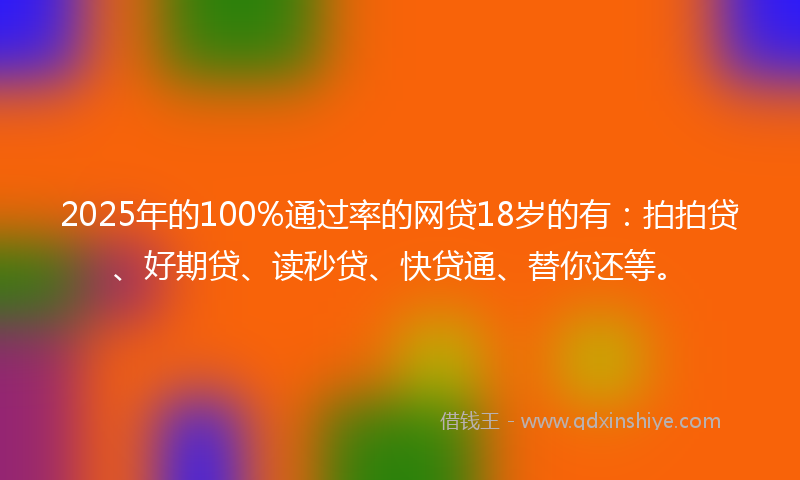 2025年的100%通过率的网贷18岁的有：拍拍贷、好期贷、读秒贷、快贷通、替你还等。