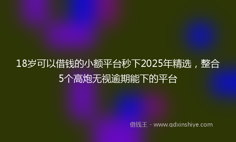 18岁可以借钱的小额平台秒下2025年精选，整合5个高炮无视逾期能下的平台