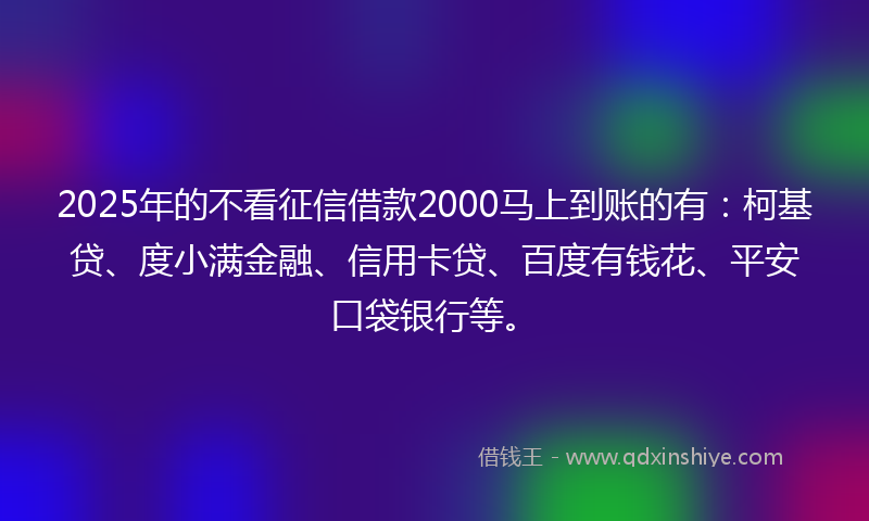 2025年的不看征信借款2000马上到账的有：柯基贷、度小满金融、信用卡贷、百度有钱花、平安口袋银行等。