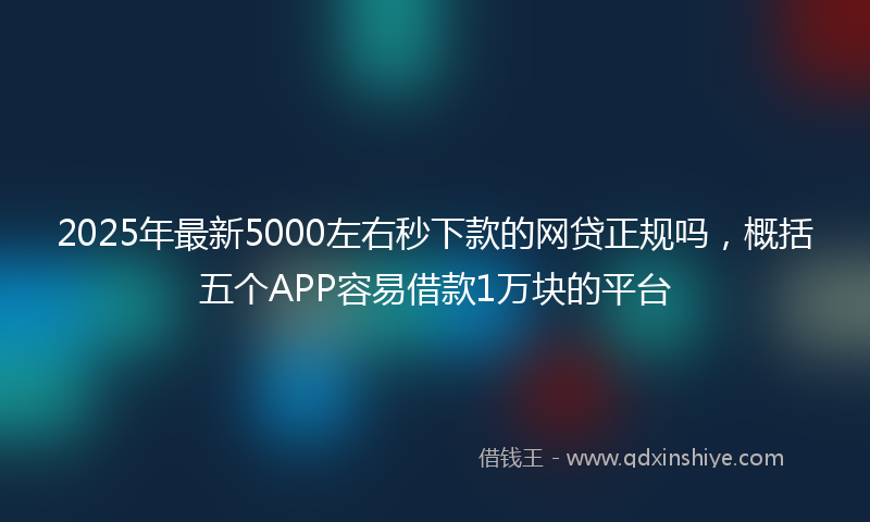 2025年最新5000左右秒下款的网贷正规吗，概括五个APP容易借款1万块的平台