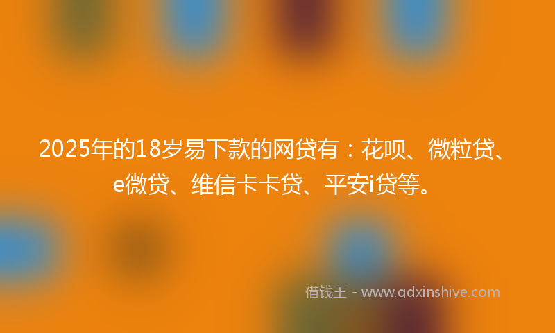 2025年的18岁易下款的网贷有：花呗、微粒贷、e微贷、维信卡卡贷、平安i贷等。