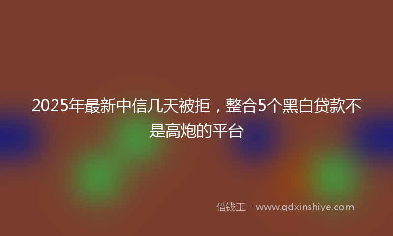 2025年最新中信几天被拒，整合5个黑白贷款不是高炮的平台