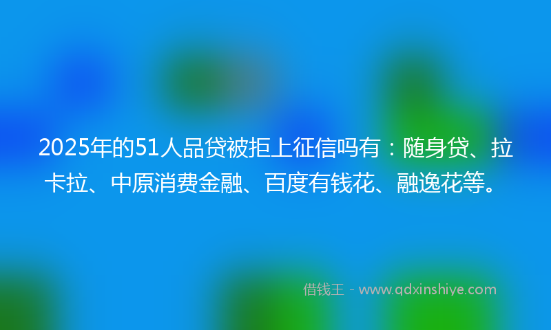 2025年的51人品贷被拒上征信吗有：随身贷、拉卡拉、中原消费金融、百度有钱花、融逸花等。
