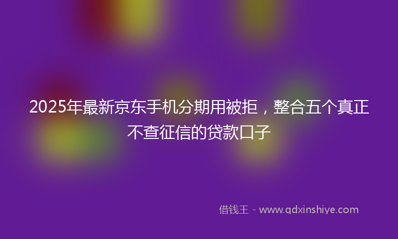 2025年最新京东手机分期用被拒，整合五个真正不查征信的贷款口子