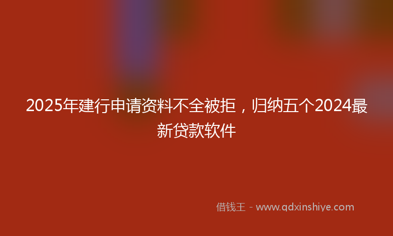 2025年建行申请资料不全被拒，归纳五个2024最新贷款软件