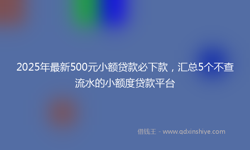 2025年最新500元小额贷款必下款，汇总5个不查流水的小额度贷款平台