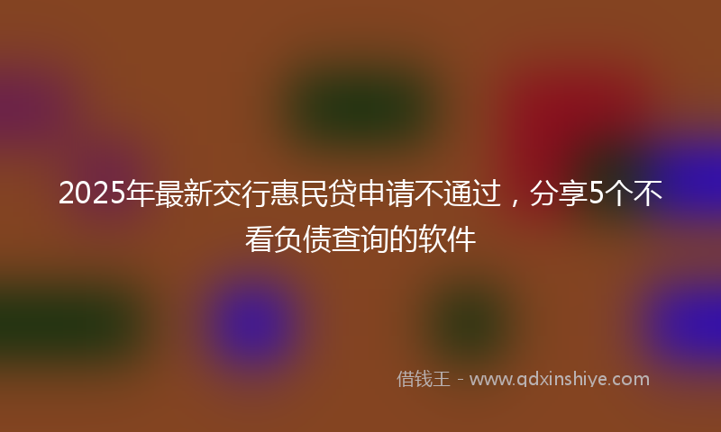2025年最新交行惠民贷申请不通过，分享5个不看负债查询的软件