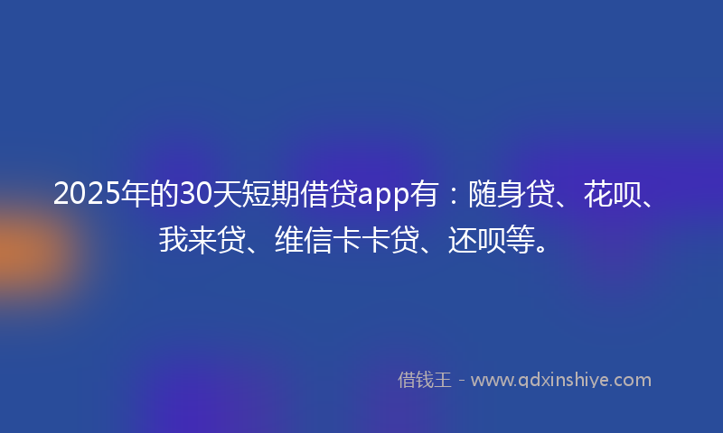 2025年的30天短期借贷app有：随身贷、花呗、我来贷、维信卡卡贷、还呗等。