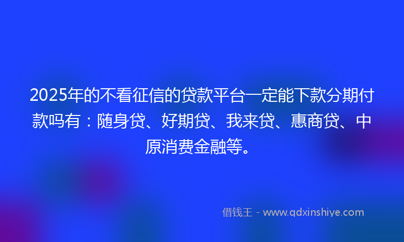 2025年的不看征信的贷款平台一定能下款分期付款吗有：随身贷、好期贷、我来贷、惠商贷、中原消费金融等。