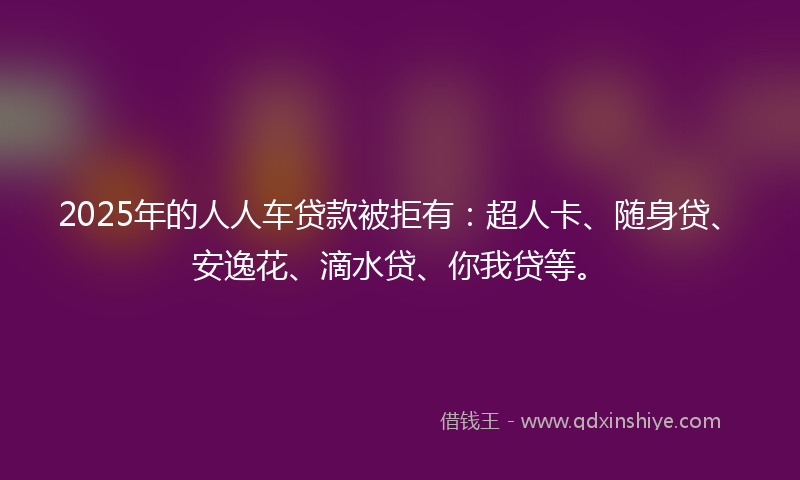 2025年的人人车贷款被拒有：超人卡、随身贷、安逸花、滴水贷、你我贷等。