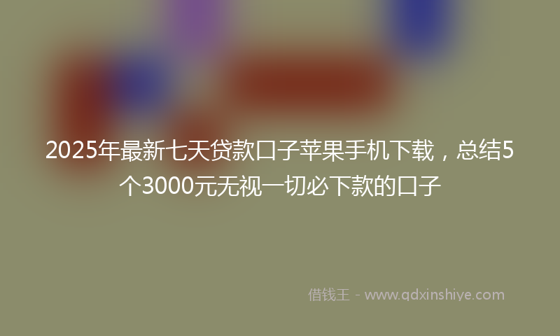 2025年最新七天贷款口子苹果手机下载，总结5个3000元无视一切必下款的口子