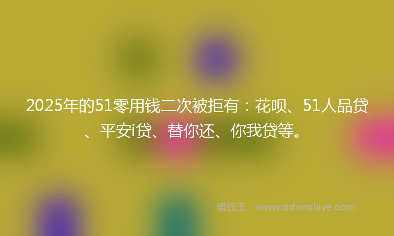 2025年的51零用钱二次被拒有：花呗、51人品贷、平安i贷、替你还、你我贷等。
