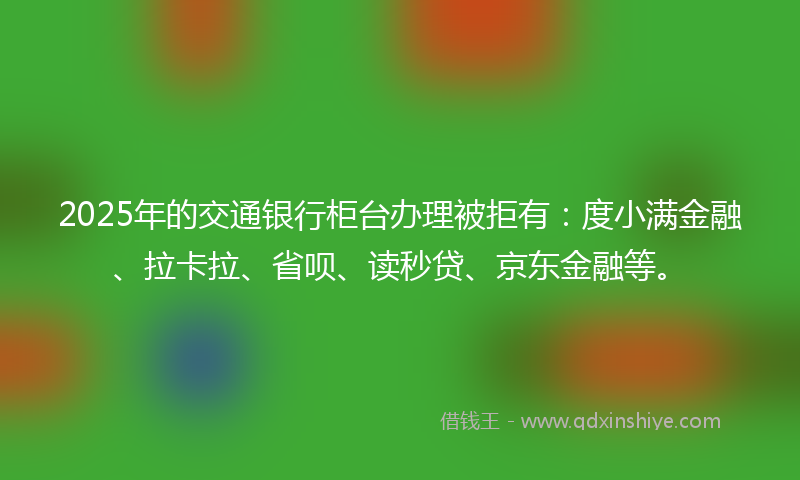 2025年的交通银行柜台办理被拒有：度小满金融、拉卡拉、省呗、读秒贷、京东金融等。