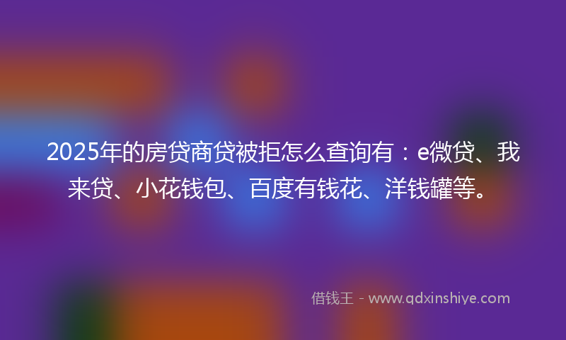 2025年的房贷商贷被拒怎么查询有：e微贷、我来贷、小花钱包、百度有钱花、洋钱罐等。
