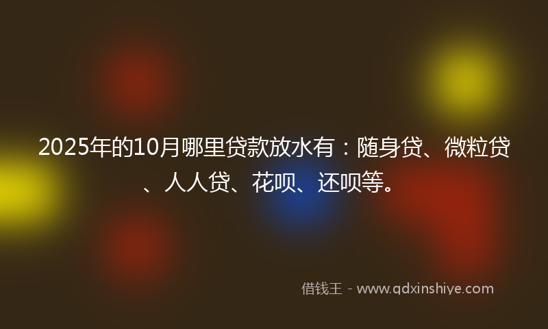2025年的10月哪里贷款放水有：随身贷、微粒贷、人人贷、花呗、还呗等。