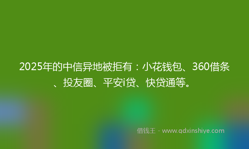 2025年的中信异地被拒有：小花钱包、360借条、投友圈、平安i贷、快贷通等。