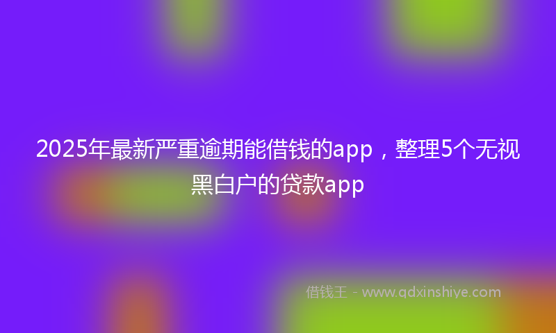 2025年最新严重逾期能借钱的app，整理5个无视黑白户的贷款app