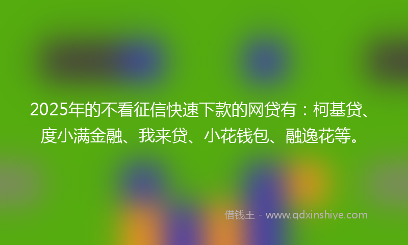 2025年的不看征信快速下款的网贷有：柯基贷、度小满金融、我来贷、小花钱包、融逸花等。