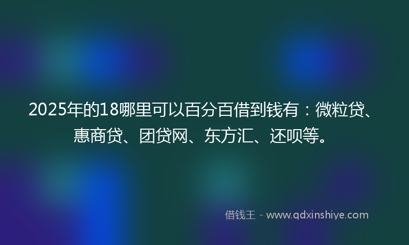 2025年的18哪里可以百分百借到钱有：微粒贷、惠商贷、团贷网、东方汇、还呗等。