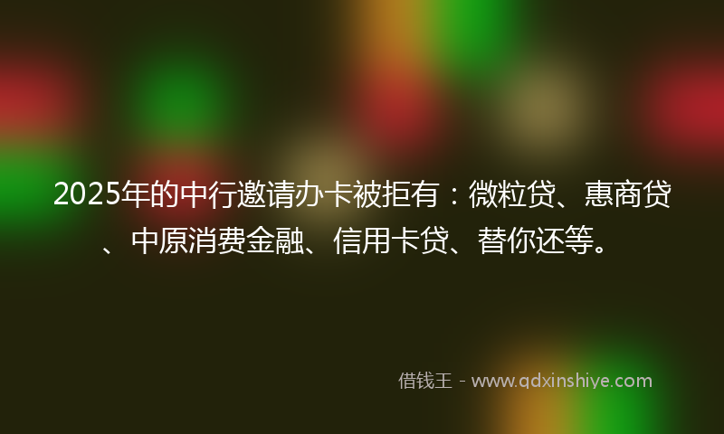 2025年的中行邀请办卡被拒有：微粒贷、惠商贷、中原消费金融、信用卡贷、替你还等。
