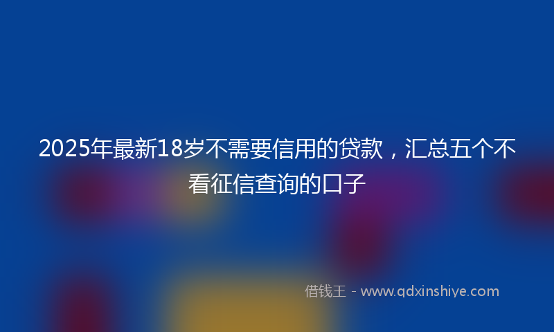 2025年最新18岁不需要信用的贷款，汇总五个不看征信查询的口子