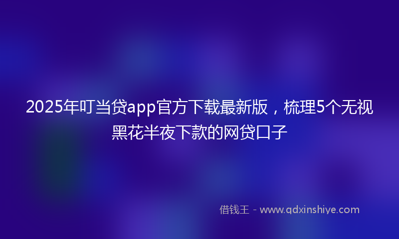 2025年叮当贷app官方下载最新版，梳理5个无视黑花半夜下款的网贷口子