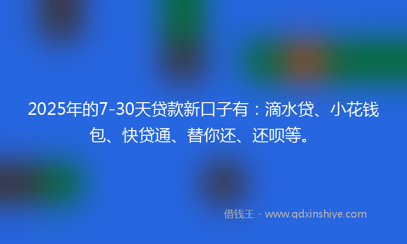 2025年的7-30天贷款新口子有：滴水贷、小花钱包、快贷通、替你还、还呗等。