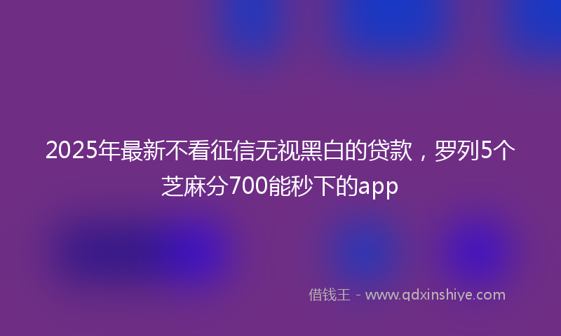 2025年最新不看征信无视黑白的贷款，罗列5个芝麻分700能秒下的app