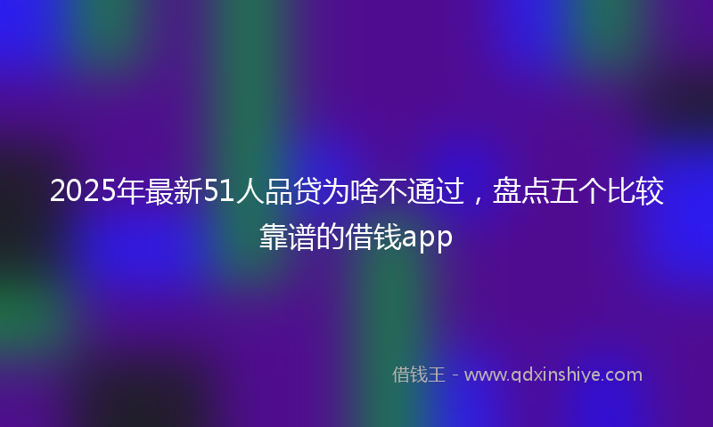 2025年最新51人品贷为啥不通过，盘点五个比较靠谱的借钱app