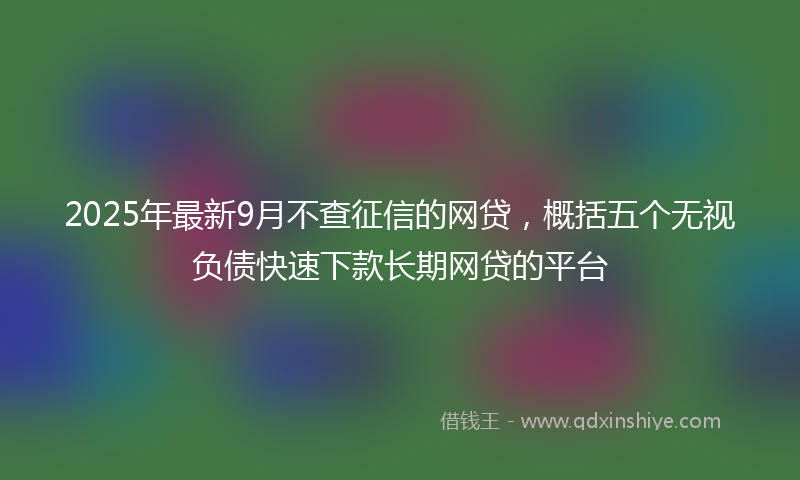 2025年最新9月不查征信的网贷，概括五个无视负债快速下款长期网贷的平台