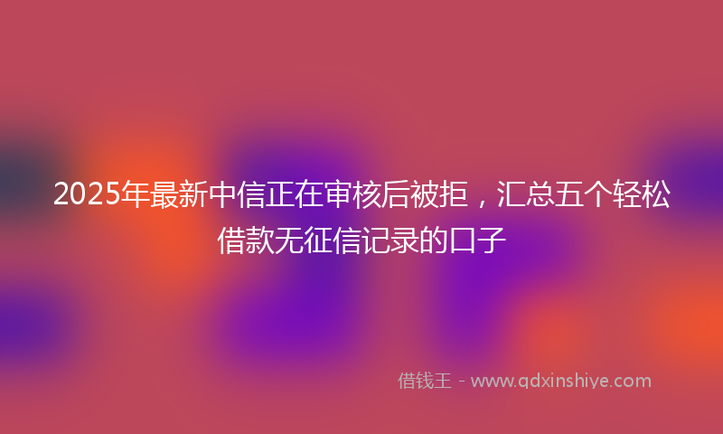 2025年最新中信正在审核后被拒，汇总五个轻松借款无征信记录的口子