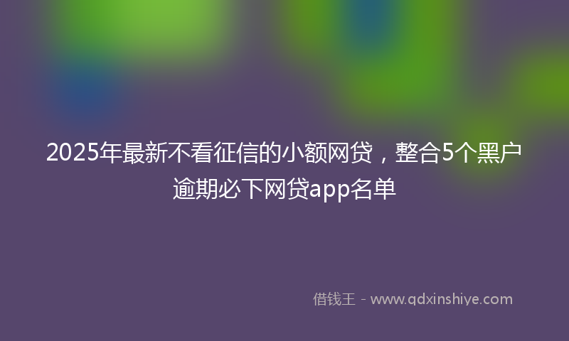 2025年最新不看征信的小额网贷，整合5个黑户逾期必下网贷app名单