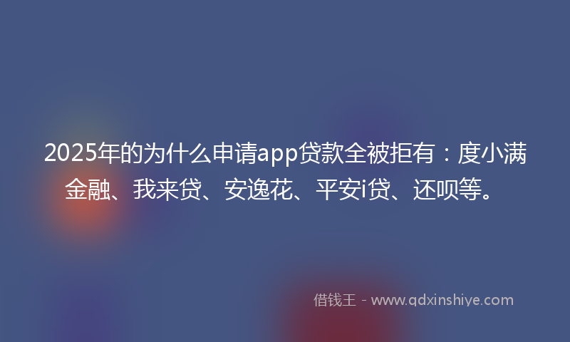 2025年的为什么申请app贷款全被拒有：度小满金融、我来贷、安逸花、平安i贷、还呗等。