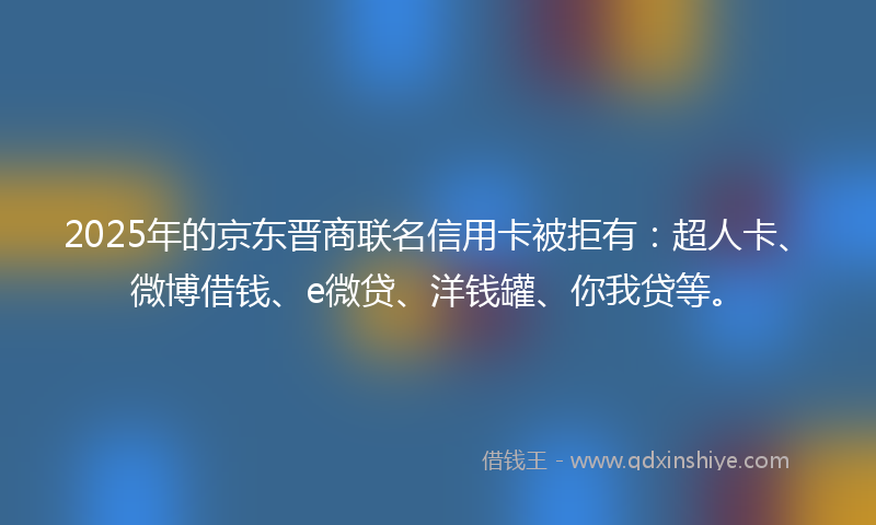 2025年的京东晋商联名信用卡被拒有：超人卡、微博借钱、e微贷、洋钱罐、你我贷等。