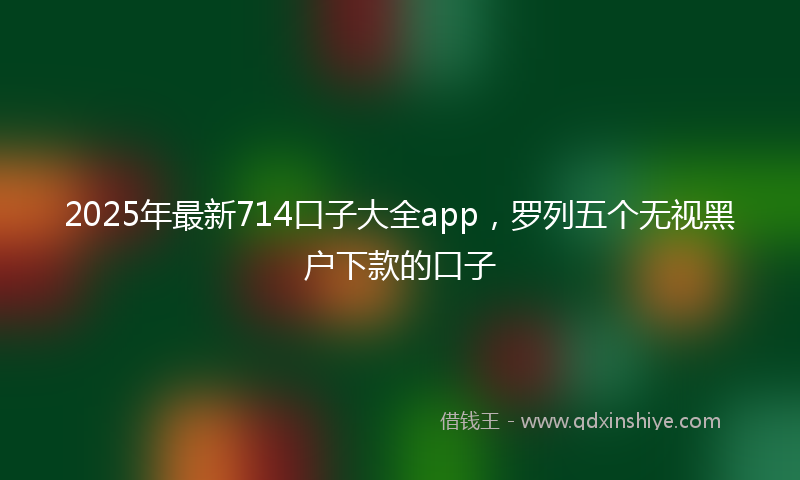 2025年最新714口子大全app，罗列五个无视黑户下款的口子
