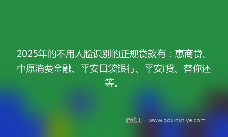 2025年的不用人脸识别的正规贷款有：惠商贷、中原消费金融、平安口袋银行、平安i贷、替你还等。
