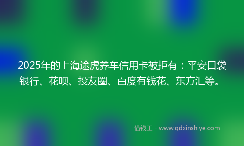 2025年的上海途虎养车信用卡被拒有：平安口袋银行、花呗、投友圈、百度有钱花、东方汇等。