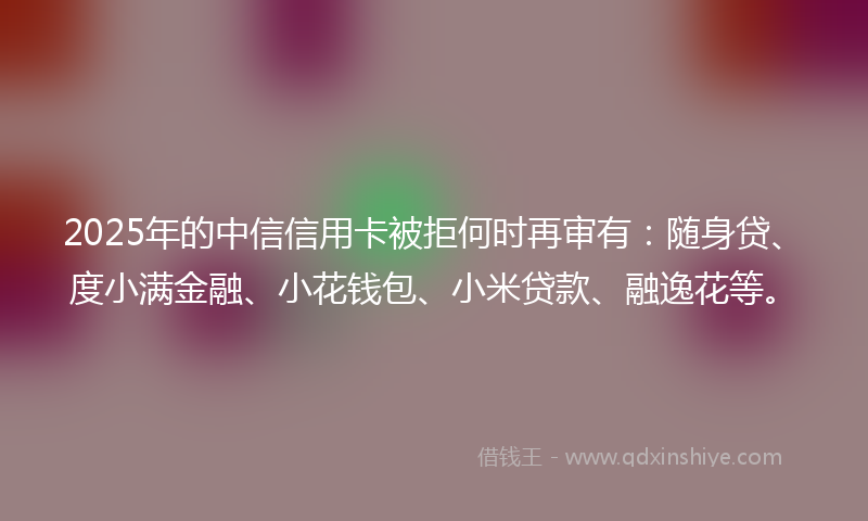 2025年的中信信用卡被拒何时再审有：随身贷、度小满金融、小花钱包、小米贷款、融逸花等。