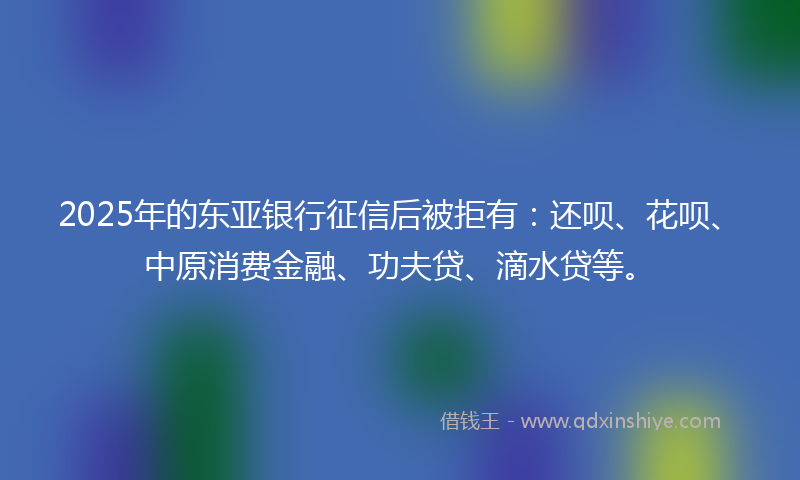 2025年的东亚银行征信后被拒有：还呗、花呗、中原消费金融、功夫贷、滴水贷等。