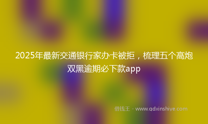 2025年最新交通银行家办卡被拒，梳理五个高炮双黑逾期必下款app
