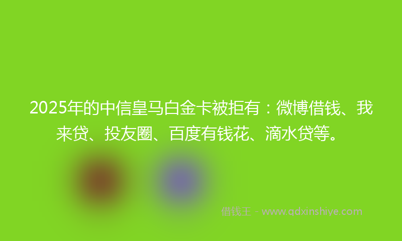 2025年的中信皇马白金卡被拒有：微博借钱、我来贷、投友圈、百度有钱花、滴水贷等。