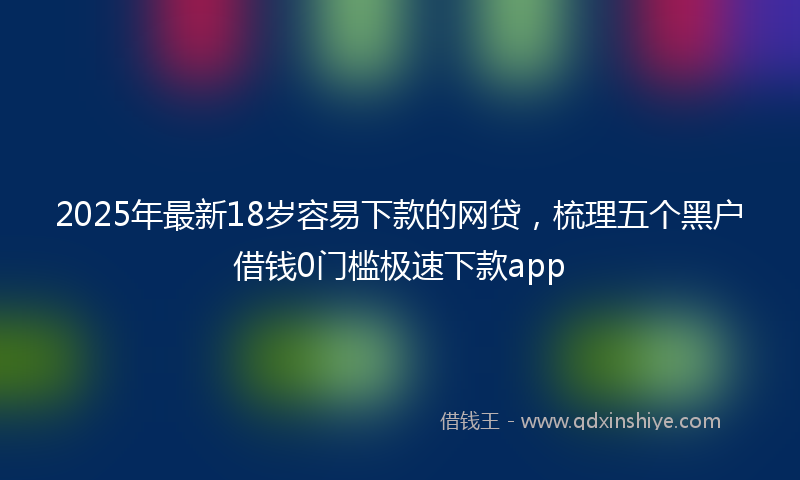 2025年最新18岁容易下款的网贷，梳理五个黑户借钱0门槛极速下款app