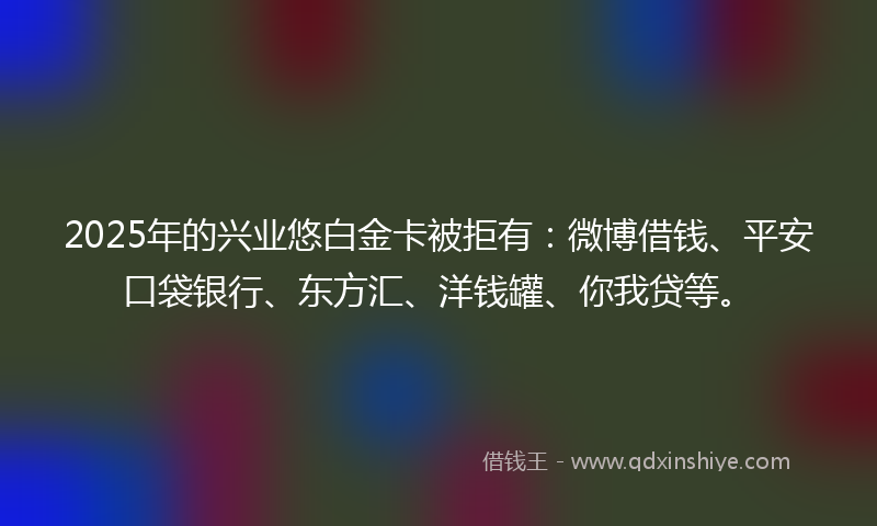 2025年的兴业悠白金卡被拒有：微博借钱、平安口袋银行、东方汇、洋钱罐、你我贷等。