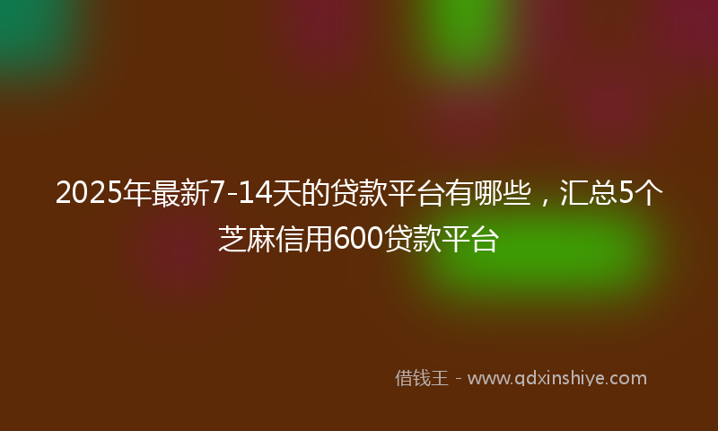 2025年最新7-14天的贷款平台有哪些，汇总5个芝麻信用600贷款平台
