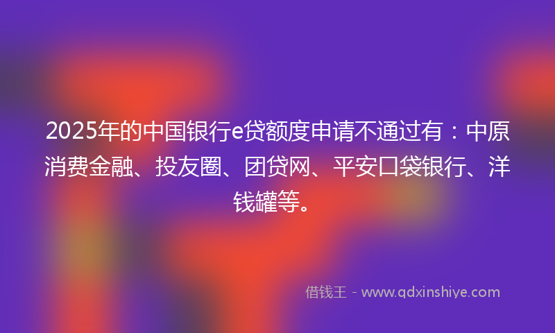 2025年的中国银行e贷额度申请不通过有：中原消费金融、投友圈、团贷网、平安口袋银行、洋钱罐等。