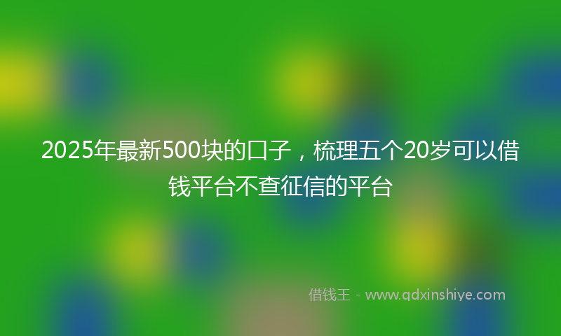 2025年最新500块的口子，梳理五个20岁可以借钱平台不查征信的平台