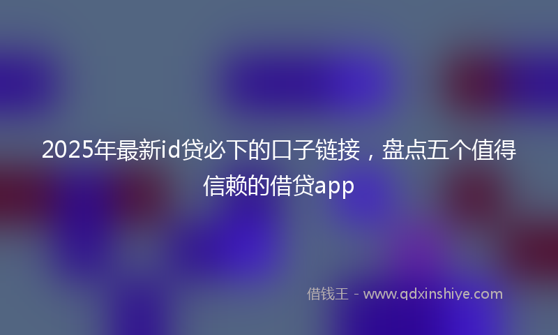 2025年最新id贷必下的口子链接，盘点五个值得信赖的借贷app