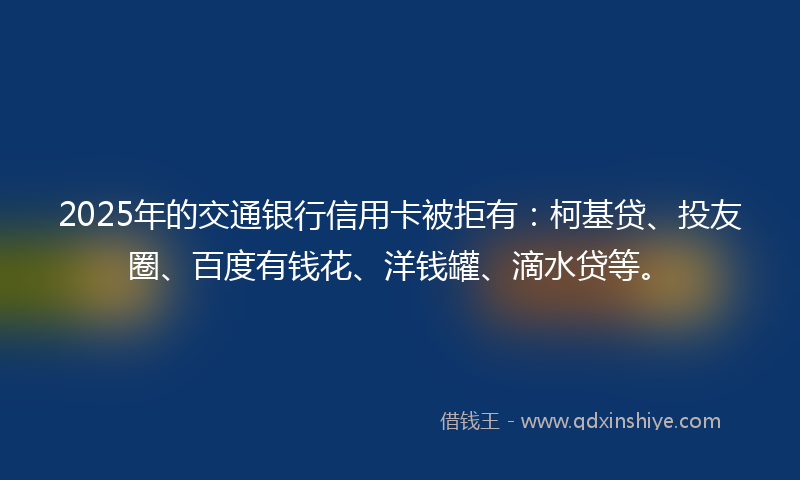 2025年的交通银行信用卡被拒有：柯基贷、投友圈、百度有钱花、洋钱罐、滴水贷等。